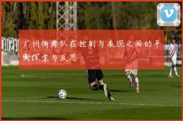 广州街舞队在控制与表现之间的平衡探索与反思