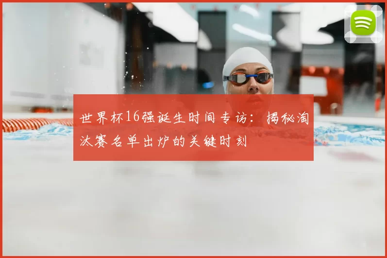 世界杯16强诞生时间专访：揭秘淘汰赛名单出炉的关键时刻