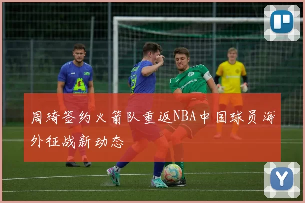 周琦签约火箭队重返NBA中国球员海外征战新动态