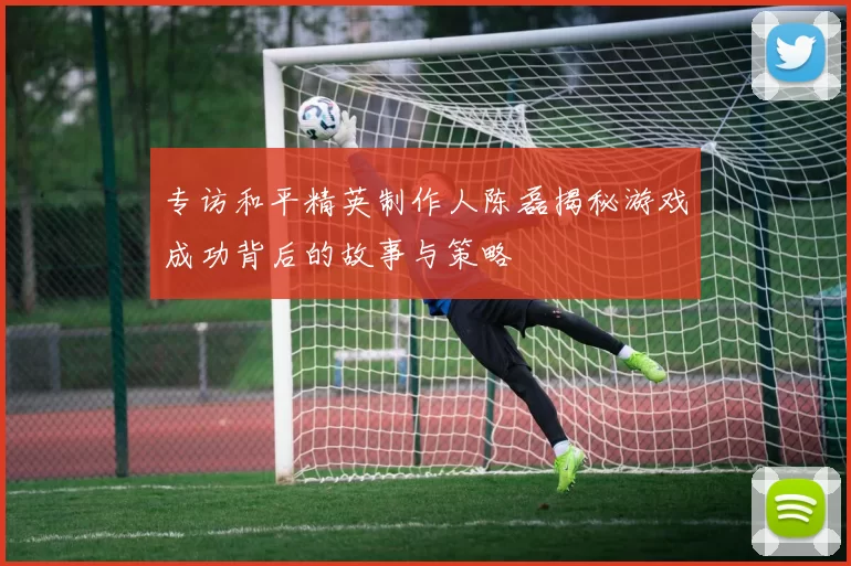 专访和平精英制作人陈磊揭秘游戏成功背后的故事与策略