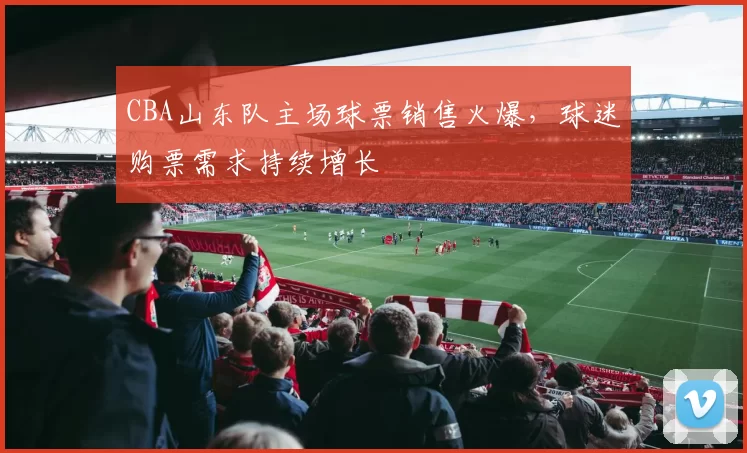 CBA山东队主场球票销售火爆,球迷购票需求持续增长