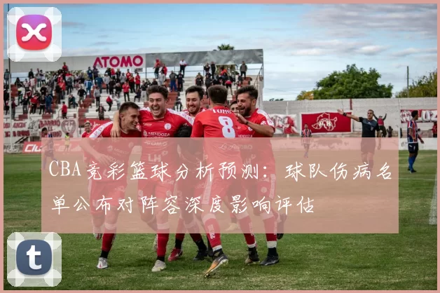 CBA竞彩篮球分析预测:球队伤病名单公布对阵容深度影响评估
