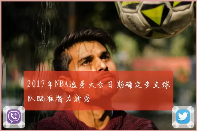 2017年NBA选秀大会日期确定多支球队瞄准潜力新秀