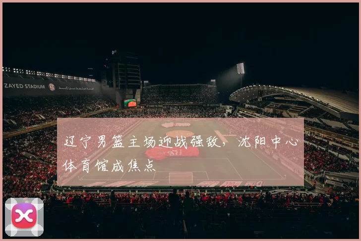 辽宁男篮主场迎战强敌,沈阳中心体育馆成焦点