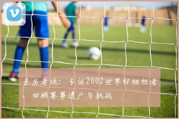 亲历者说：专访2002世界杯组织者，回顾赛事遗产与挑战