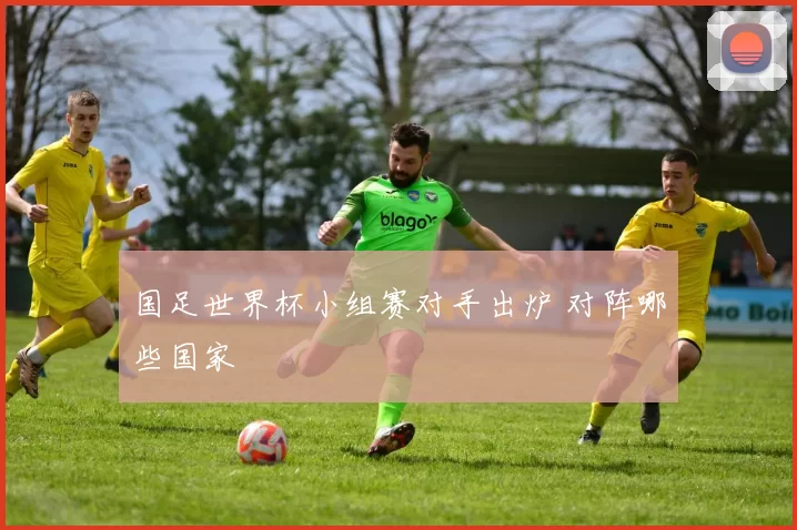 国足世界杯小组赛对手出炉 对阵哪些国家