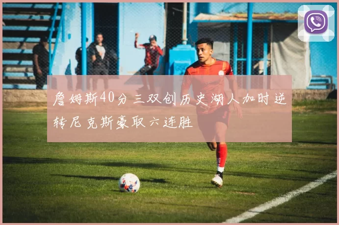 詹姆斯40分三双创历史湖人加时逆转尼克斯豪取六连胜