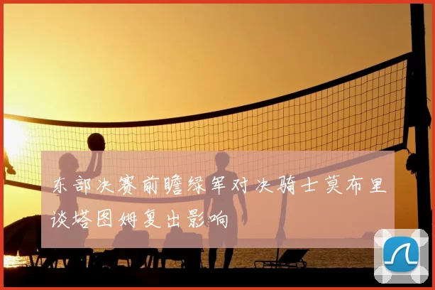 东部决赛前瞻绿军对决骑士莫布里谈塔图姆复出影响