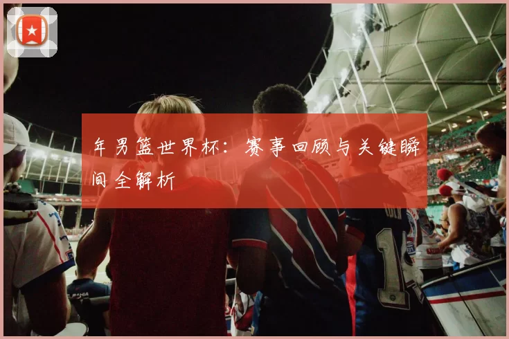 年男篮世界杯：赛事回顾与关键瞬间全解析