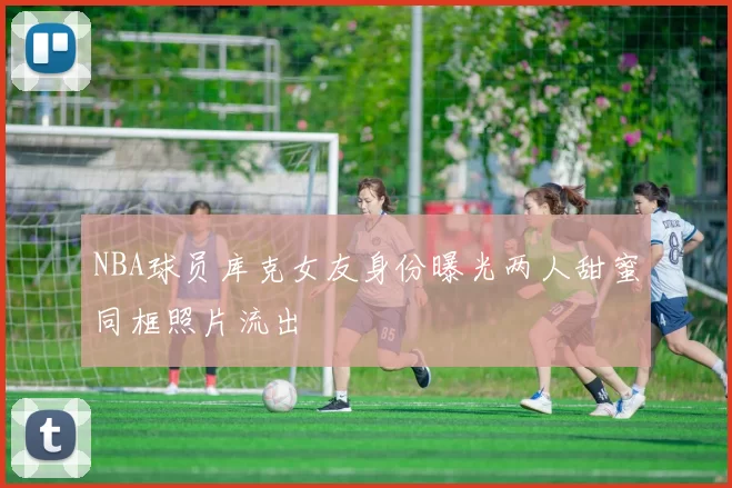 NBA球员库克女友身份曝光两人甜蜜同框照片流出