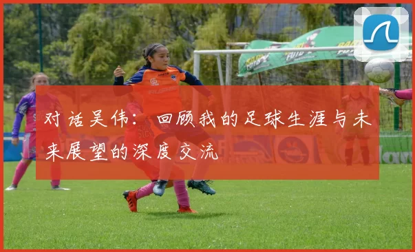对话吴伟:回顾我的足球生涯与未来展望的深度交流