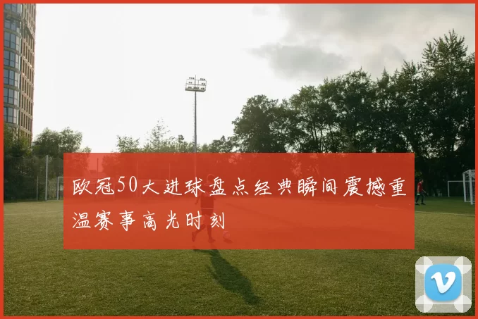 欧冠50大进球盘点经典瞬间震撼重温赛事高光时刻