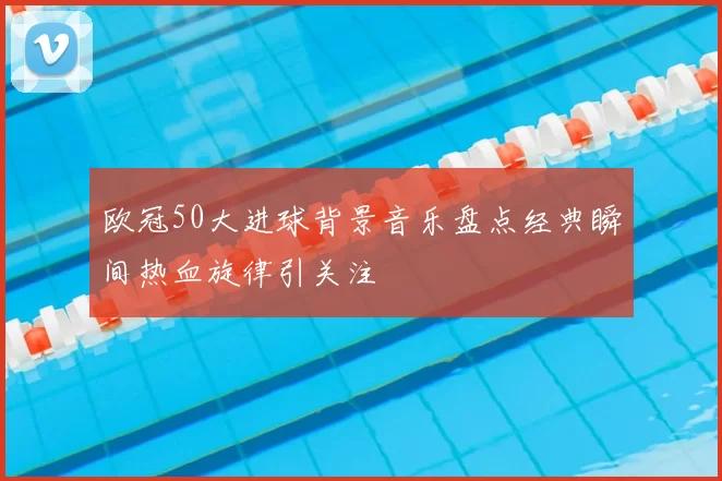 欧冠50大进球背景音乐盘点经典瞬间热血旋律引关注