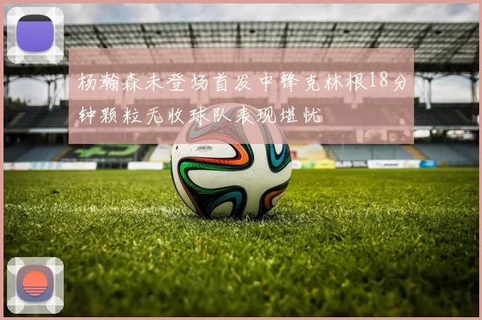 杨瀚森未登场首发中锋克林根18分钟颗粒无收球队表现堪忧