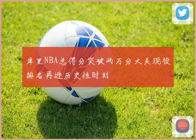 库里NBA总得分突破两万分大关现役排名再迎历史性时刻