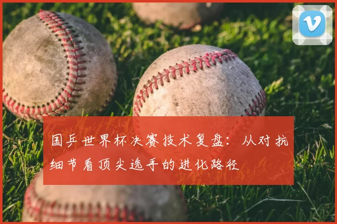 国乒世界杯决赛技术复盘：从对抗细节看顶尖选手的进化路径