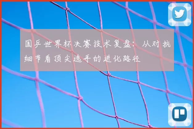 国乒世界杯决赛技术复盘：从对抗细节看顶尖选手的进化路径