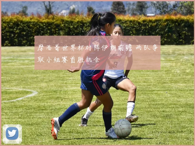 摩洛哥世界杯对阵伊朗前瞻 两队争取小组赛首胜机会