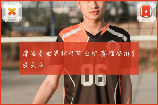摩洛哥世界杯对阵出炉 赛程安排引发关注