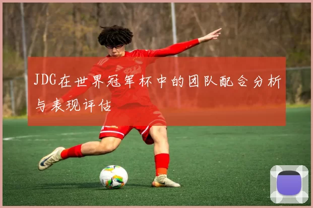 JDG在世界冠军杯中的团队配合分析与表现评估