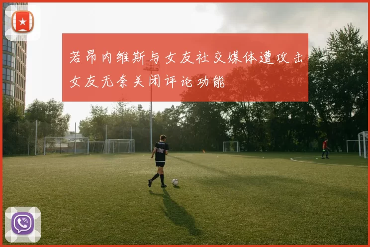 若昂内维斯与女友社交媒体遭攻击女友无奈关闭评论功能