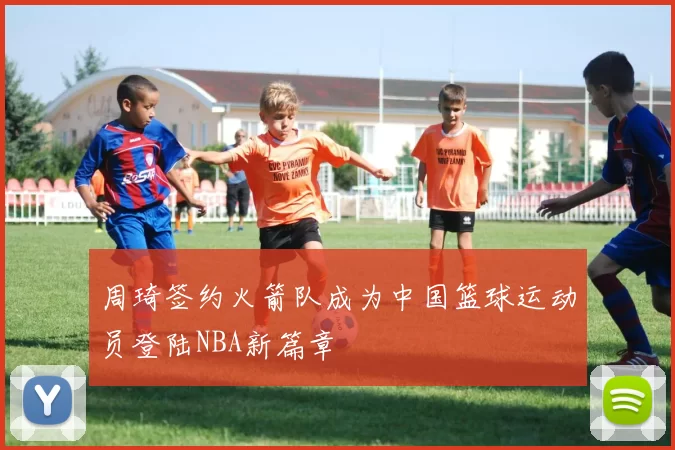 周琦签约火箭队成为中国篮球运动员登陆NBA新篇章