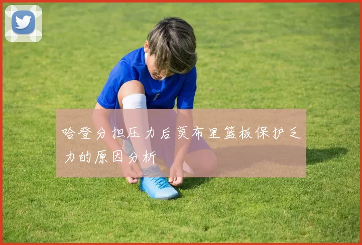 哈登分担压力后莫布里篮板保护乏力的原因分析