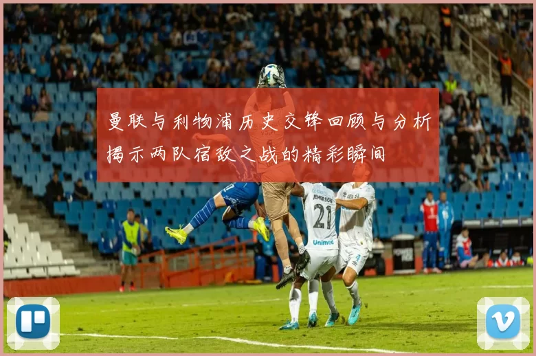 曼联与利物浦历史交锋回顾与分析揭示两队宿敌之战的精彩瞬间