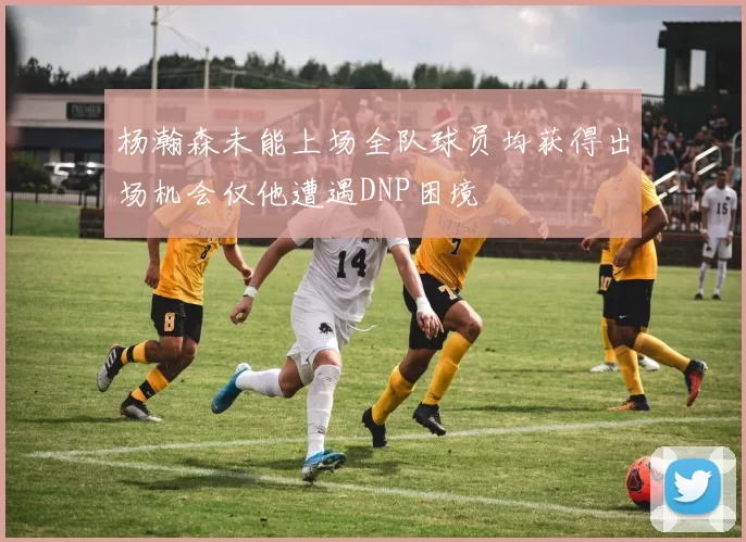杨瀚森未能上场全队球员均获得出场机会仅他遭遇DNP困境