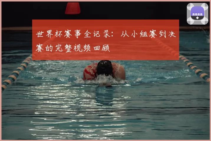 世界杯赛事全记录:从小组赛到决赛的完整视频回顾