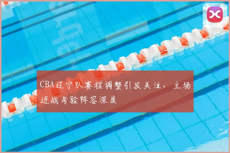 CBA辽宁队赛程调整引发关注,主场连战考验阵容深度