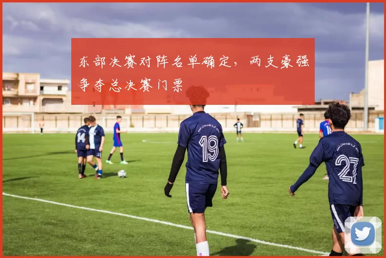 东部决赛对阵名单确定,两支豪强争夺总决赛门票