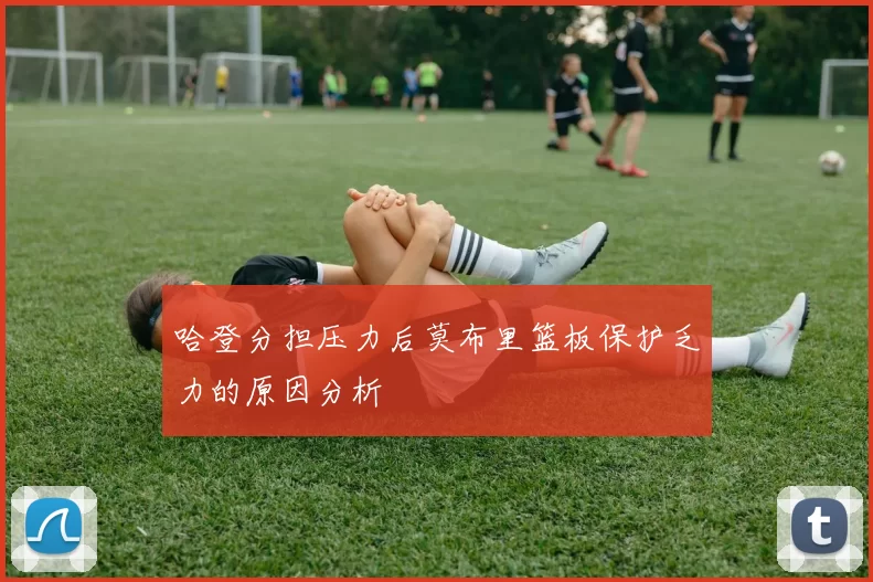 哈登分担压力后莫布里篮板保护乏力的原因分析