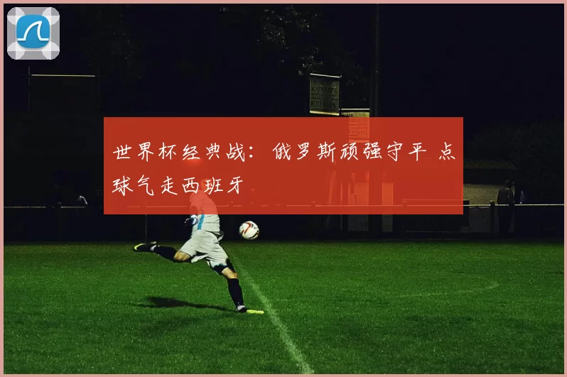 世界杯经典战:俄罗斯顽强守平 点球气走西班牙