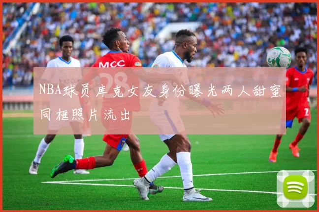 NBA球员库克女友身份曝光两人甜蜜同框照片流出