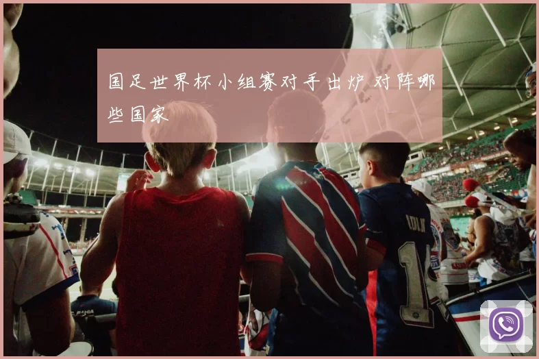 国足世界杯小组赛对手出炉 对阵哪些国家
