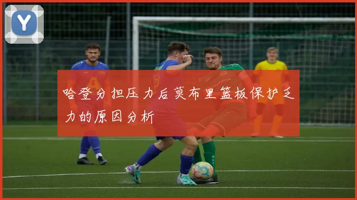 哈登分担压力后莫布里篮板保护乏力的原因分析