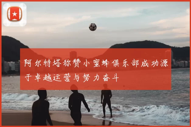 阿尔特塔称赞小蜜蜂俱乐部成功源于卓越运营与努力奋斗